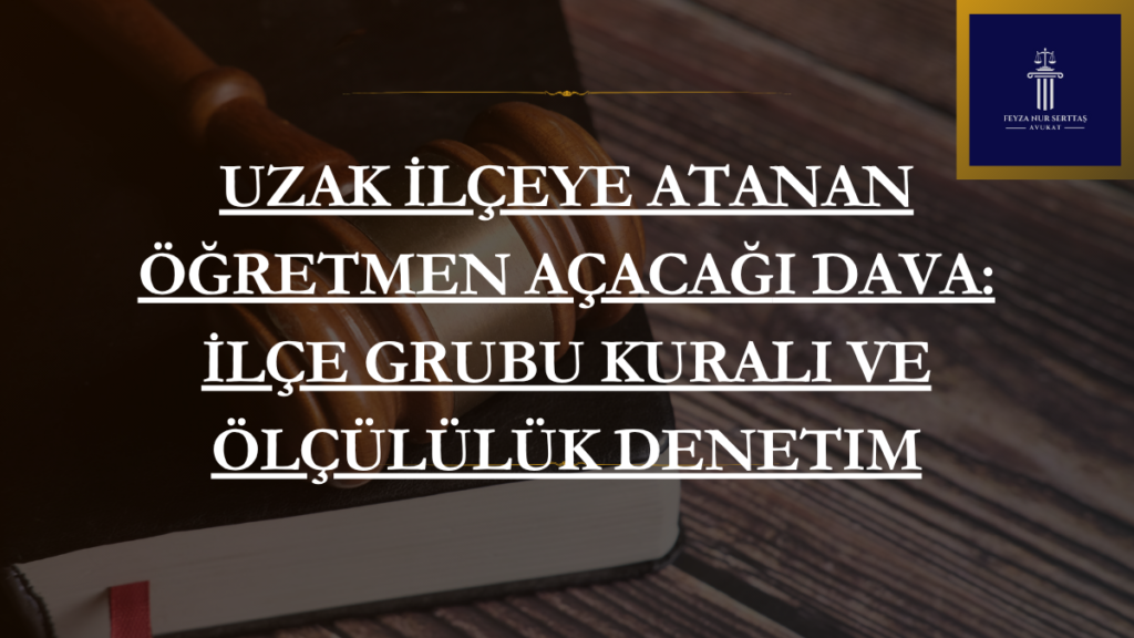 Uzak İlçeye Atanan Öğretmen Açacağı Dava: İlçe Grubu Kuralı ve Ölçülülük Denetim