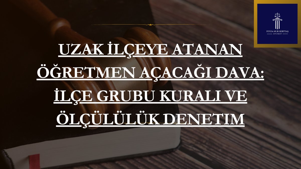 Uzak İlçeye Atanan Öğretmen Açacağı Dava: İlçe Grubu Kuralı ve Ölçülülük Denetimi