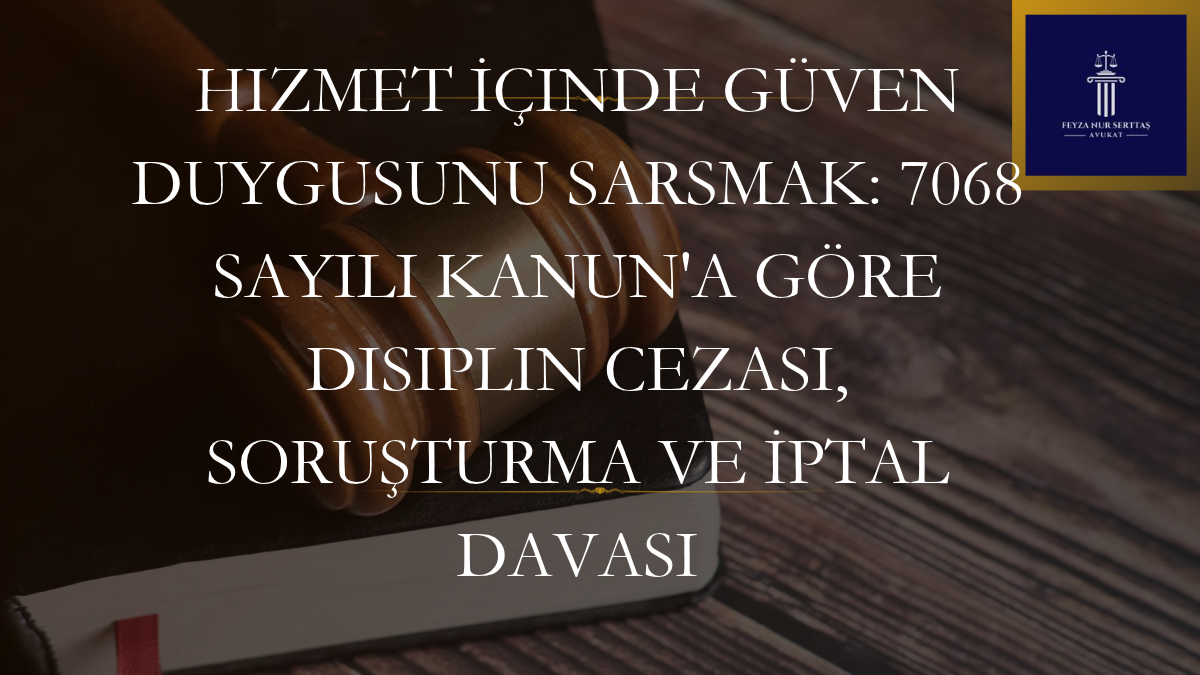 Hizmet İçinde Güven Duygusunu Sarsmak: 7068 Sayılı Kanun’a Göre Disiplin Cezası, Soruşturma ve İptal Davası